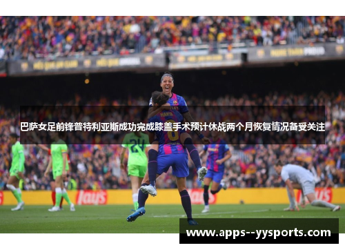 巴萨女足前锋普特利亚斯成功完成膝盖手术预计休战两个月恢复情况备受关注