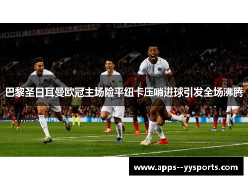 巴黎圣日耳曼欧冠主场险平纽卡压哨进球引发全场沸腾 巴黎圣日耳曼欧冠主场险平纽卡压哨进球引发全场沸腾
