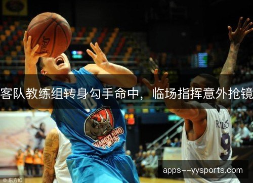 客队教练组转身勾手命中,临场指挥意外抢镜 客队教练组转身勾手命中,临场指挥意外抢镜