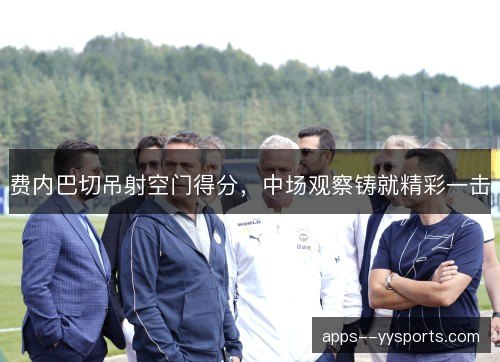 费内巴切吊射空门得分,中场观察铸就精彩一击 费内巴切吊射空门得分,中场观察铸就精彩一击