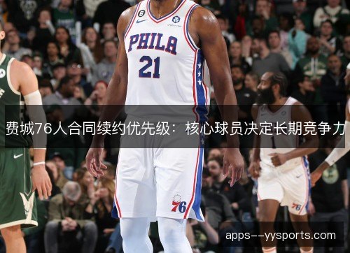 费城76人合同续约优先级:核心球员决定长期竞争力 费城76人合同续约优先级:核心球员决定长期竞争力